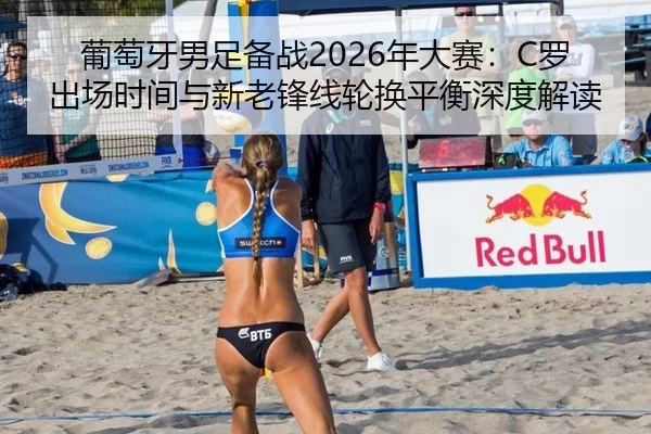 葡萄牙男足备战2026年大赛：C罗出场时间与新老锋线轮换平衡深度解读